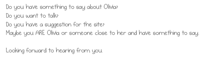 Do you have something to say about Olivia?
Do you want to talk?
Do you have a suggestion for the site?
Maybe you ARE Olivia or someone close to her and have something to say.

Looking forward to hearing from you.

